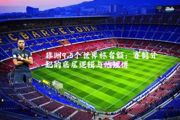 非洲9.5个世界杯名额：赛制分配的底层逻辑与地理博弈