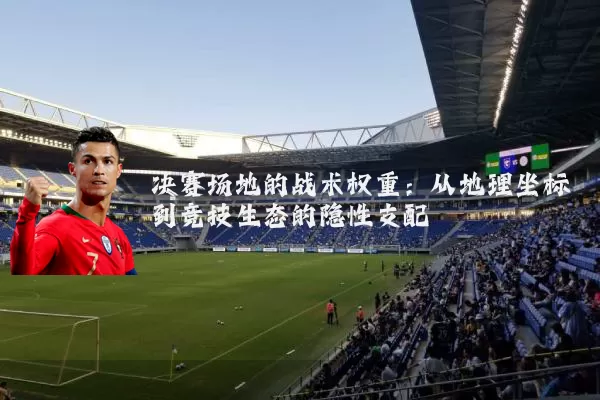 决赛场地的战术权重:从地理坐标到竞技生态的隐性支配